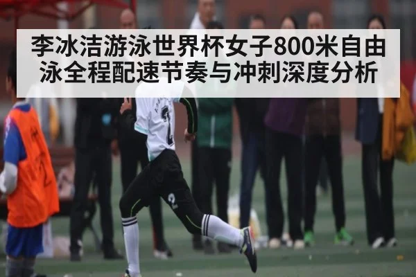 李冰洁游泳世界杯女子800米自由泳全程配速节奏与冲刺深度分析