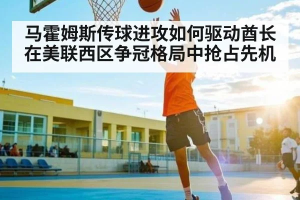 马霍姆斯传球进攻如何驱动酋长在美联西区争冠格局中抢占先机