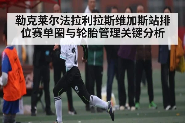 勒克莱尔法拉利拉斯维加斯站排位赛单圈与轮胎管理关键分析
