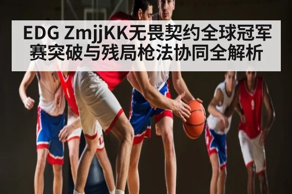 EDG ZmjjKK无畏契约全球冠军赛突破与残局枪法协同全解析