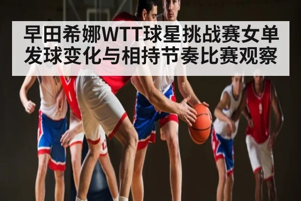 早田希娜WTT球星挑战赛女单发球变化与相持节奏比赛观察