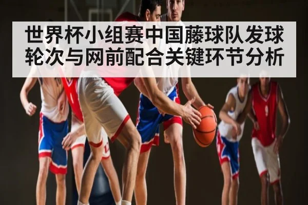 世界杯小组赛中国藤球队发球轮次与网前配合关键环节分析