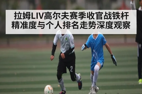 拉姆LIV高尔夫赛季收官战铁杆精准度与个人排名走势深度观察